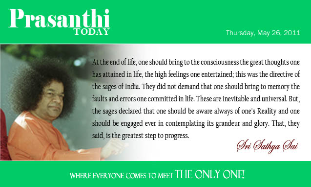 At the end of life, one should bring to the consciousness the great thoughts one has attained in life, the high feelings one enter¬tained; this was the directive of the sages of India. They did not demand that one should bring to memory the faults and errors one committed in life. These are inevitable and universal. But, the sages declared that one should be aware always of one's Reality and one should be engaged ever in contemplating its grandeur and glory. That, they said, is the greatest step to progress. - Sri Sathya Sai